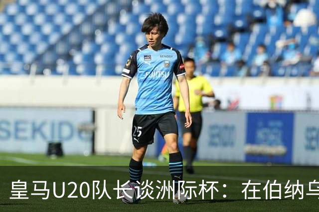皇马U20队长谈洲际杯：在伯纳乌踢球是巨大荣幸 一直模仿莫德里奇